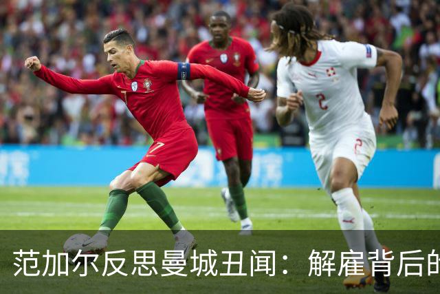 范加尔反思曼城丑闻：解雇背后的痛苦与代价